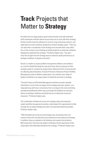 12 | A Balanced Approach to Delivering the Strategy
Track Projects that
Matter to Strategy
As well as the six-stage system, good communication and well-motivated
staff, businesses need the data to ensure they are on track with their strategy.
So they need to have the software to record a range of business metrics, and
applications to track initiatives designed to achieve strategic goals. “Then you
can start with a visualization of the strategy and cascade down until, within
four or five screens, you’re looking at weekly progress on particular initiatives
designed to implement the strategy,“ Professor Kaplan says. “You get a
clear line of sight from the strategy down to week-by-week performance on
strategic initiatives. It all gets connected.”
Oracle is a leader in project portfolio management software and software
as a service (SaaS) that keep the executive team alert to progress on their
strategic goals on a project-by-project level, without the time-consuming task
of collecting data themselves. Oracle’s Primavera Enterprise Project Portfolio
Management suite of software applications can underpin each stage of
Kaplan and Norton’s six-stage system to help bind execution to strategy.
“Oracle’s Project and Portfolio Management solutions provide valuable
information in each of the six stages of the strategy execution system, in an
integrated way with clear connections from one stage to the next and linking
operational dashboards all the way up through the feedback to executive
teams on strategic initiatives and performance on balanced scorecard
measures,” Professor Kaplan says.
The combination of balanced scorecard, strategy maps and enterprise
project portfolio management provides a solid system for organizations to fully
manage the six-stage strategy execution and operational planning system,
Professor Kaplan says.
“With the balanced scorecard and strategy map, businesses have one
version of the truth, the data they have decided are most relevant to strategy.
In addition, they are updated on all initiatives and projects [according to
BSC measures]. They have the ability to drill deep into the operations of the
organization that ultimately will deliver the strategy,” Professor Kaplan says.
 