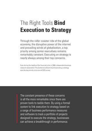 2 | Oracle HBR Campaign Brochure
The Right Tools Bind
Execution to Strategy
Through the roller coaster ride of the global
economy, the disruptive power of the internet
and prevailing winds of globalization, a top
priority among senior executives remains
remarkably constant. Executing on strategy is
nearly always among their top concerns.
Even during the depths of the financial crisis in 2008, independent business
research association The Conference Board found executing a strategy
was the top priority in its annual CEO survey.
The constant presence of these concerns
is all the more remarkable since there are
proven tools to tackle them. By using a formal
system to link execution to strategy based on
a range of business performance measures
and software to track a portfolio of projects
designed to execute the strategy, businesses
can achieve a breakthrough in performance.
 