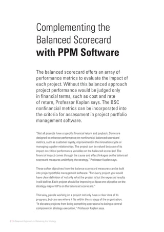 6 | A Balanced Approach to Delivering the Strategy
Complementing the
Balanced Scorecard
with PPM Software
The balanced scorecard offers an array of
performance metrics to evaluate the impact of
each project. Without this balanced approach
project performance would be judged only
in financial terms, such as cost and rate
of return, Professor Kaplan says. The BSC
nonfinancial metrics can be incorporated into
the criteria for assessment in project portfolio
management software.
“Not all projects have a specific financial return and payback. Some are
designed to enhance performance on nonfinancial balanced scorecard
metrics, such as customer loyalty, improvement in the innovation cycle or
managing supplier relationships. The project can be valued because of its
impact on critical performance variables on the balanced scorecard. The
financial impact comes through the cause and effect linkages on the balanced
scorecard measures underlying the strategy,” Professor Kaplan says.
These softer objectives from the balance scorecard measures can be built
into project portfolio management software. “For every project you would
have clear definition of not only what the project is but the expected results
it will deliver. Each project should be improving at least one objective on the
strategy map or KPIs on the balanced scorecard.”
That way, people working on a project not only have a clear idea of its
progress, but can see where it fits within the strategy of the organization.
“It elevates projects from being something operational to being a central
component in strategy execution,” Professor Kaplan says.
 