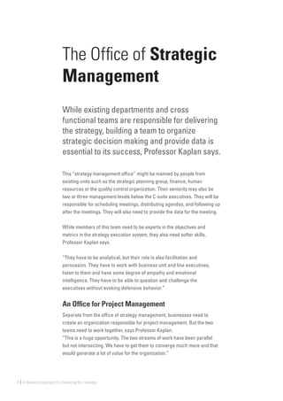 8 | A Balanced Approach to Delivering the Strategy
The Office of Strategic
Management
While existing departments and cross
functional teams are responsible for delivering
the strategy, building a team to organize
strategic decision making and provide data is
essential to its success, Professor Kaplan says.
This “strategy management office” might be manned by people from
existing units such as the strategic planning group, finance, human
resources or the quality control organization. Their seniority may also be
two or three management levels below the C-suite executives. They will be
responsible for scheduling meetings, distributing agendas, and following up
after the meetings. They will also need to provide the data for the meeting.
While members of this team need to be experts in the objectives and
metrics in the strategy execution system, they also need softer skills,
Professor Kaplan says.
“They have to be analytical, but their role is also facilitation and
persuasion. They have to work with business unit and line executives,
listen to them and have some degree of empathy and emotional
intelligence. They have to be able to question and challenge the
executives without evoking defensive behavior.”
An Office for Project Management
Separate from the office of strategy management, businesses need to
create an organization responsible for project management. But the two
teams need to work together, says Professor Kaplan.
“This is a huge opportunity. The two streams of work have been parallel
but not intersecting. We have to get them to converge much more and that
would generate a lot of value for the organization.”
 