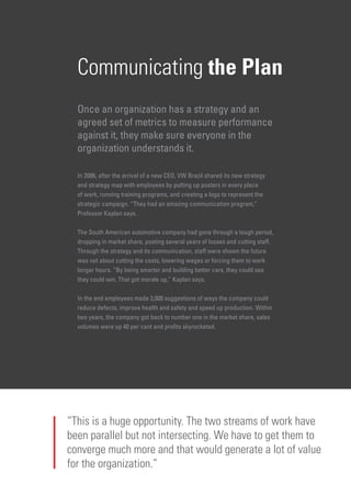 Communicating the Plan
Once an organization has a strategy and an
agreed set of metrics to measure performance
against it, they make sure everyone in the
organization understands it.
In 2006, after the arrival of a new CEO, VW Brazil shared its new strategy
and strategy map with employees by putting up posters in every place
of work, running training programs, and creating a logo to represent the
strategic campaign. “They had an amazing communication program,”
Professor Kaplan says.
The South American automotive company had gone through a tough period,
dropping in market share, posting several years of losses and cutting staff.
Through the strategy and its communication, staff were shown the future
was not about cutting the costs, lowering wages or forcing them to work
longer hours. “By being smarter and building better cars, they could see
they could win. That got morale up,” Kaplan says.
In the end employees made 3,000 suggestions of ways the company could
reduce defects, improve health and safety and speed up production. Within
two years, the company got back to number one in the market share, sales
volumes were up 40 per cent and profits skyrocketed.
“This is a huge opportunity. The two streams of work have
been parallel but not intersecting. We have to get them to
converge much more and that would generate a lot of value
for the organization.”
 