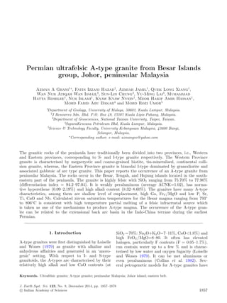 Permian ultrafelsic A-type granite from Besar Islands
group, Johor, peninsular Malaysia
Azman A Ghani1∗
, Fatin Izzani Hazad1
, Azmiah Jamil1
, Quek Long Xiang1
,
Wan Nur Atiqah Wan Ismail2
, Sun-Lin Chung3
, Yu-Ming Lai3
, Muhammad
Hatta Roselee1
, Nur Islami1
, Kyaw Kyaw Nyein1
, Meor Hakif Amir Hassan1
,
Mohd Farid Abu Bakar4
and Mohd Rozi Umor5
1
Department of Geology, University of Malaya, 50603, Kuala Lumpur, Malaysia.
2
J Resources Sdn. Bhd. P.O. Box 49, 27207 Kuala Lipis Pahang, Malaysia.
3
Department of Geosciences, National Taiwan University, Taipei, Taiwan.
4
SapuraKencana Petroleum Bhd, Kuala Lumpur, Malaysia.
5
Science & Technology Faculty, University Kebangsaan Malaysia, 43600 Bangi,
Selangor, Malaysia.
∗
Corresponding author. e-mail: azmangeo@yahoo.com
The granitic rocks of the peninsula have traditionally been divided into two provinces, i.e., Western
and Eastern provinces, corresponding to S- and I-type granite respectively. The Western Province
granite is characterised by megacrystic and coarse-grained biotite, tin-mineralised, continental colli-
sion granite, whereas, the Eastern Province granite is bimodal I-type dominated by granodiorite and
associated gabbroic of arc type granite. This paper reports the occurrence of an A-type granite from
peninsular Malaysia. The rocks occur in the Besar, Tengah, and Hujung islands located in the south-
eastern part of the peninsula. The granite is highly felsic with SiO2 ranging from 75.70% to 77.90%
(diﬀerentiation index = 94.2–97.04). It is weakly peraluminous (average ACNK=1.02), has norma-
tive hypersthene (0.09–2.19%) and high alkali content (8.32–8.60%). The granites have many A-type
characteristics, among them are shallow level of emplacement, high Ga, FeT/MgO and low P, Sr,
Ti, CaO and Nb. Calculated zircon saturation temperatures for the Besar magma ranging from 793◦
to 806◦
C is consistent with high temperature partial melting of a felsic infracrustal source which
is taken as one of the mechanisms to produce A-type magma. The occurrence of the A-type gran-
ite can be related to the extensional back arc basin in the Indo-China terrane during the earliest
Permian.
1. Introduction
A-type granites were ﬁrst distinguished by Loiselle
and Wones (1979) as granite with alkaline and
anhydrous aﬃnities and generated in an ‘anoro-
genic’ setting. With respect to I- and S-type
granitoids, the A-types are characterised by their
relatively high alkali and low CaO contents (at
SiO2 =70%: Na2O+K2O=7–11%, CaO<1.8%) and
high FeOT/MgO=8–80. It often has elevated
halogen, particularly F contents (F = 0.05–1.7%),
can contain water up to a few % and is charac-
terised by low water and oxygen fugacity (Loiselle
and Wones 1979). It can be met aluminous or
even peraluminous (Collins et al. 1982). Sev-
eral petrogenetic models for A-type granites have
Keywords. Ultrafelsic granite; A-type granite; peninsular Malaysia; Johor island; eastern belt.
J. Earth Syst. Sci. 123, No. 8, December 2014, pp. 1857–1878
c Indian Academy of Sciences 1857
 