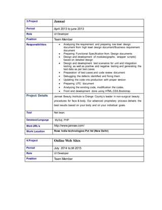 3.Project Jannaé
Period April 2013 to june 2013
Role UI Developer
Position Team Member
Responsibilities  Analysing the requirement and preparing low level design
document from high level design document/Business requirement
document
 Preparing Functional Specification from Design documents
 Design and development of modules(graphs, wrapper scripts)
based on detailed design
 Design and development test scenarios for unit and integration
testing, as well as positive and negative testing and generating the
test data as per test cases
 Preparation of test cases and code review document
 Debugging the defects identified and fixing them
 Updating the code into production with proper version
 Preparing UTC document
 Analysing the existing code, modification the codes.
 Front end development done using HTML,CSS,Bootstrap.
Project Details Jannaé Beauty Institute is Orange County’s leader in non-surgical beauty
procedures for face & body. Our advanced proprietary process delivers the
best results based on your body and on your individual goals.
Tool Net bean,
Database/Language MySql, PHP
Web URL’s http://www.jannae.com/
Work Location Rose India technologies Pvt ltd (New Delhi)
4.Project Online Web Sites
Period July 2014 to till 2015
Role UI Developer
Position Team Member
 