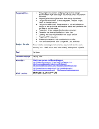 Responsibilities  Analysing the requirement and preparing low level design
document from high level design document/Business requirement
document
 Preparing Functional Specification from Design documents
 Design and development of modules(graphs, wrapper scripts)
based on detailed design
 Design and development test scenarios for unit and integration
testing, as well as positive and negative testing and generating the
test data as per test cases
 Preparation of test cases and code review document
 Debugging the defects identified and fixing them
 Updating the code into production with proper version
 Preparing UTC document
 Analysing the existing code, modification the codes.
 Front end development done using HTML,CSS,Bootstrap.
Project Details These websites were designed to meetvarious requirements ofonline users
including Tour & Travels, Foods,and Online Booking , Making online payments.
Tool Net bean,
Database/Language MySql, PHP
Web URL’s http://www.europe-holidayrentals.com/
http://www.profitgroove.com/ www.bookingdreamz.com
http://www.road2abroad.in/ http://www.cvfindia.com/
http://www.jcadvisoryservices.com/ http://www.myprayerforyou.org/
http://www.studytonewzealand.com/ http://www.velvetms.biz/
http://www.onlinesecurehub.com/ http://www.nehruplacebazar.com/
Work Location SMIT WEB SOLUTION PVT LTD
 