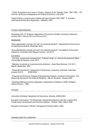 “Public Expenditure and Level of Output. Analysis of the Spanish Case: 1967-1995 : VIII
Encontro de Novos Investigadores de Análisis Económico. July 2002.
“Gasto Público y nivel de renta: Análisis del Caso Español 1967-1995”: II Jornadas
Valencianas de Estudios Regionales. Castellón, 2001.
OTHER CONFERENCES
Workshop of Ph. D. Students, Department of Economics (Public University of Navarra).
January 2013, February 2014 and February 2015.
SEMINARS:
“Does globalization promote civil war? An empirical research”. Departament of Economics,
Universidad de Alicante. December 2014.
“Does globalization promote civil war? An empirical research”. Foundations of Economic
Analysis II. University of the Basque Country. July 2015.
COURSES
“Civil War, causes and consequences”, Prakarsh Singh on Second Development Week ,
Universidad de Navarra, June, 2013.
“Métodos numéricos en macroeconomía dinámica”, Javier Díaz-Giménez. C.E.N.F.I.
Madrid. September, 2001.
“Desarrollo Económico”, Department of Economics, University of Alicante. Doctorate
program Q.E.D. (2000-2003)
“Financial and Economic Analysis of Development Projects, European Commission. The
Directorate-General for the External Relations. RELEX. Brussels. January 2000.
“Bootstrap Methods and their Application, Department of Statistics. UPNA, Proffesor:
Antony Davison, 1999.
STAGES
University of Alicante: Department of Economics. Alicante. (2000-2003).
European Commission: The Directorate- General Development, (DG dev.) section B/4:
Private sector development and financial institution. October 1999 - March 2000.
European Commission: DEVCO. Senegal and Gambia, March, 2000.
AWARDS AND FELLOWSHIPS
BEATRIZ MANOTAS HIDALGO – CURRICULUM VITAE
 