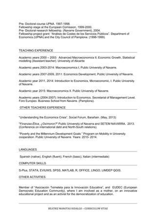 Pre- Doctoral course UPNA. 1997-1998.
Fellowship stage at the European Comission, 1999-2000.
Pre- Doctoral research fellowship. (Navarre Government), 2004.
Fellowship project grant: “Análisis de Costes de los Servicios Públicos”. Department of
Economics (UPNA) and the City Council of Pamplona. (1998-1999).
TEACHING EXPERIENCE
Academic years 2000 – 2003: Advanced Macroeconomics II, Economic Growth, Statistical
modelling (Assistant teacher). University of Alicante
Academic years 2003-2014: Macroeconomics I, Public University of Navarre.
Academic years 2007-2009, 2011: Economics Development, Public University of Navarre.
Academic year 2011, 2014: Introduction to Economics, Microeconomic, I. Public University
of Navarre.
Academic year 2015: Macroeconomics II. Public University of Navarre.
Academic years (2004-2007): Introduction to Economics. Secretarial of Management Level.
Foro Europeo. Business School from Navarre. (Pamplona).
OTHER TEACHERS EXPERIENCE
“Understanding the Economics Crisis”. Social Forum, Barañain. (May, 2013)
"Finanzas-Ética, ¿Oxímoron?" Public University of Navarra and SETEM NAVARRA. 2013.
(Conference on international debt and North-South relations).
“Poverty and the Millennium Development Goals ” Program on Mobility in University
cooperation. Public University of Navarre. Years: 2010- 2014.
LANGUAGES
Spanish (native), English (fluent), French (basic), Italian (intermediate)
COMPUTER SKILLS
S-Plus, STATA, EVIUWS, SPSS, MATLAB, R, OFFICE, LINGO, LIMDEP QGIS.
OTHER ACTIVITIES
Member of “Asociación Tximeleta para la Innovación Educativa”, and EUDEC (European
Democratic Education Community), where I am involved as a mother, on an innovative
educational project and as an activist for the democratization of education.
BEATRIZ MANOTAS HIDALGO – CURRICULUM VITAE
 