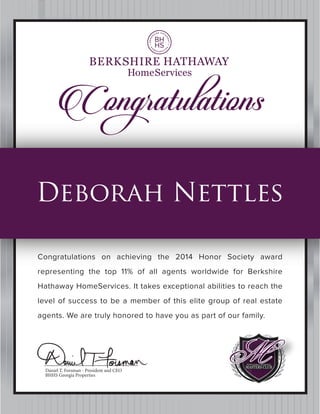 Daniel T. Forsman - President and CEO
BHHS Georgia Properties
Congratuℓations
Congratulations on achieving the 2014 Honor Society award
representing the top 11% of all agents worldwide for Berkshire
Hathaway HomeServices. It takes exceptional abilities to reach the
level of success to be a member of this elite group of real estate
agents. We are truly honored to have you as part of our family.
Deborah Nettles
 