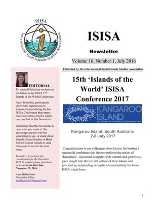 1
ISISA
Newsletter
Volume 16, Number 1, July 2016
Published by the International Small Islands Studies Association
15th ‘Islands of the
World’ ISISA
Conference 2017
Kangaroo Island, South Australia
2-8 July 2017
Congratulations to our colleagues from Lesvos for hosting a
successful conference that further explored the notion of
‘Islandness’, welcomed delegates with warmth and generosity,
gave insight into the life and culture of their Island, and
provided an outstanding exemplar of sustainability for future
ISISA island hosts.
EDITORIAL
To start off this issue we have an
invitation to the ISISA 15th
Islands of the World Conference.
Apart from that, participants
share their experiences in
Lesvos, Greece during the last
ISISA Conference plus many
more interesting articles which
one can find in this Newsletter.
Remember that the Newsletter is
only what you make it. We
encourage anyone who has
something to say, or share about
Islands, Island Studies or Book
Reviews about Islands to send
them over to me for the next
issue.
Reminder: If you have any
contributions for the December
2016 Newsletter please pass them
on to me by not later than
November 15, 2016.
Anna Baldacchino
Newsletter Editor
abaldacchino59@gmail.com
 