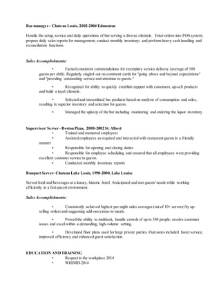 Bar manager - Chateau Louis, 2002-2004 Edmonton
Handle the setup, service and daily operations of bar serving a diverse clientele. Enter orders into POS system;
prepare daily sales reports for management; conduct monthly inventory; and perform heavy cash handling and
reconciliation functions.
Sales Accomplishments:
• Earned consistent commendations for exemplary service delivery (average of 100
guests per shift). Regularly singled out on comment cards for "going above and beyond expectations"
and "providing outstanding service and attention to guests."
• Recognized for ability to quickly establish rapport with customers, up-sell products
and build a loyal clientele.
• Selected and streamlined bar products based on analysis of consumption and sales,
resulting in superior inventory and selection for guests.
• Managed the upkeep of the bar including monitoring and ordering the liquor inventory
Supervisor/ Server - Boston Pizza, 2000-2002 St. Albert
• Trained and mentored employees
• Assisted employees as required and interacted with restaurant guests in a friendly
manner
• Responsible for opening and closing duties
• Responsible for employee scheduling and ensured that all employees were providing
excellent customer service to guests.
• Conducted monthly inventory reports
Banquet Server- Chateau Lake Louis, 1998-2000, Lake Louise
Served food and beverages at a luxury, historic hotel. Anticipated and met guests' needs while working
efficiently in a fast-paced environment.
Sales Accomplishments:
• Consistently achieved highest per-night sales averages (out of 10+ servers) by up-
selling orders and suggesting add-ons/extras to meals.
• Proved the ability to multitask, handle crowds of up to 350 people, resolve customer
issues and excelwithin a demanding, high-volume setting.
• Developed floor plans used for large private parties. Outcomes included faster service,
improved efficiency and enhanced guest satisfaction.
EDUCATION ANDTRAINING
• Respect in the workplace 2014
• WHIMIS 2014
 