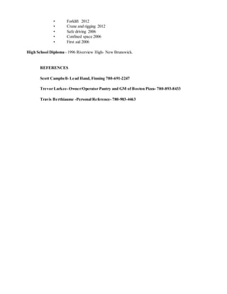 • Forklift 2012
• Crane and rigging 2012
• Safe driving 2006
• Confined space 2006
• First aid 2006
High School Diploma - 1996 Riverview High- New Brunswick.
REFERENCES
Scott Campbell- Lead Hand, Finning 780-691-2247
Trevor Larkee- Owner/Operator Pantry and GM of Boston Pizza- 780-893-8433
Travis Berthiaume -Personal Reference- 780-903-4463
 