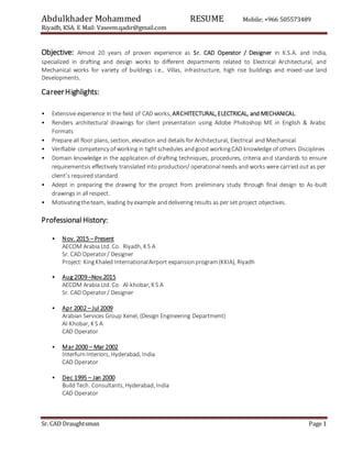 Abdulkhader Mohammed RESUME Mobile: +966 505573489
Riyadh, KSA. E Mail: Vaseem.qadir@gmail.com
Sr. CAD Draughtsman Page 1
Objective: Almost 20 years of proven experience as Sr. CAD Operator / Designer in K.S.A. and India,
specialized in drafting and design works to different departments related to Electrical Architectural, and
Mechanical works for variety of buildings i.e., Villas, infrastructure, high rise buildings and mixed-use land
Developments.
CareerHighlights:
• Extensive experience in the field of CAD works, ARCHITECTURAL, ELECTRICAL, and MECHANICAL.
• Renders architectural drawings for client presentation using Adobe Photoshop ME in English & Arabic
Formats
• Prepare all floor plans, section, elevation and details for Architectural, Electrical and Mechanical.
• Verifiable competency of working in tightschedules andgood workingCAD knowledge of others Disciplines
• Domain knowledge in the application of drafting techniques, procedures, criteria and standards to ensure
requirementsis effectively translated into production/ operational needs and works were carried out as per
client’s required standard.
• Adept in preparing the drawing for the project from preliminary study through final design to As-built
drawings in all respect.
• Motivatingtheteam, leading by example anddelivering results as per set project objectives.
Professional History:
• Nov. 2015 – Present
AECOM Arabia Ltd. Co. Riyadh, K S A
Sr. CAD Operator/ Designer
Project: KingKhaled InternationalAirport expansionprogram(KKIA), Riyadh
• Aug 2009 –Nov.2015
AECOM Arabia Ltd. Co. Al-khobar, K S A
Sr. CAD Operator/ Designer
• Apr 2002 – Jul 2009
Arabian Services Group Xenel, (Design Engineering Department)
Al-Khobar, K S A
CAD Operator
• Mar 2000 – Mar 2002
InterfurnInteriors, Hyderabad, India
CAD Operator
• Dec 1995 – Jan 2000
Build Tech. Consultants, Hyderabad, India
CAD Operator
 