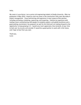 Hello,
My name is Lucas Kaiser, I am a senior civil engineering student at Bradly University. After my
graduation in May 2016, I intend to start my career in the construction field, most desirably in
project management. I have had training and experience in most aspects of the position
including estimating, scheduling, supervising, and inspecting. I believe my experience with
leading a team and partnering with people to complete projects and uphold excellence and a
good working environment has prepared me well for this field and I am looking forward to the
opportunity to keep growing in it. I would very much appreciate a few moments of your time
to look over my resume and consider if I would be a good partner to work with in the future,
and I hope to hear from you soon.
Thank you,
Lucas
 