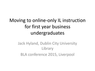 Moving to online-only IL instruction
for first year business
undergraduates
Jack Hyland, Dublin City University
Library
BLA conference 2015, Liverpool
 