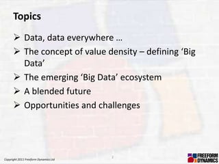 Topics
       Data, data everywhere …
       The concept of value density – defining ‘Big
        Data’
       The emerging ‘Big Data’ ecosystem
       A blended future
       Opportunities and challenges




                                       2
Copyright 2011 Freeform Dynamics Ltd
 