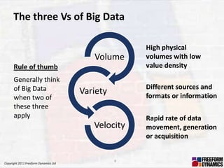 The three Vs of Big Data

                                                     High physical
                                          Volume     volumes with low
      Rule of thumb                                  value density
      Generally think
      of Big Data                                    Different sources and
                                       Variety       formats or information
      when two of
      these three
      apply                                          Rapid rate of data
                                          Velocity   movement, generation
                                                     or acquisition


                                                 8
Copyright 2011 Freeform Dynamics Ltd
 