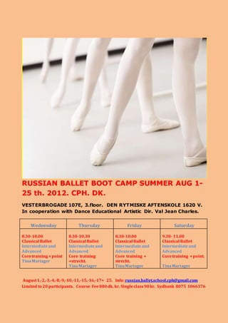 RUSSIAN BALLET BOOT CAMP SUMMER AUG 1-
25 th. 2012. CPH. DK.
VESTERBROGADE 107E, 3.floor. DEN RYTMISKE AFTENSKOLE 1620 V.
In cooperation with Dance Educational Artistic Dir. Val Jean Charles.
Wednesday Thursday Friday Saturday
8.30-10.00
Classical Ballet
Intermediateand
Advanced
Coretraining+point
TinaMariager
8.30-10.30
Classical Ballet
Intermediateand
Advanced
Core training
+strecht.
TinaMariager
8.30-10.00
Classical Ballet
Intermediateand
Advanced
Core training +
strecht.
TinaMariager
9.30- 11.00
Classical Ballet
Intermediateand
Advanced
Coretraining +point.
TinaMariager
August1,-2,-3,-4,-8,-9,-10,-11,-15,-16,-17+ 25. Info:russian.ballet.school.cph@gmail.com
Limited to 20 participants. Course Fee800dk. kr. Singleclass 90kr. Sydbank 8075 1066376
 