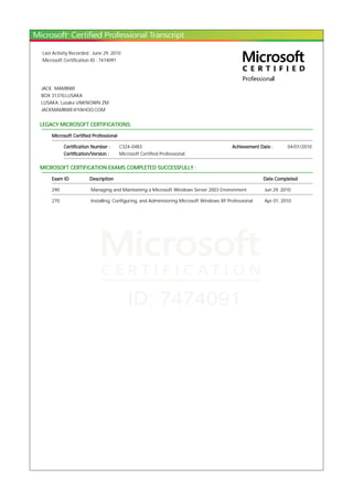 Last Activity Recorded : June 29, 2010
Microsoft Certification ID : 7474091
JACK MAMBWE
BOX 31370,LUSAKA
LUSAKA, Lusaka UNKNOWN ZM
JACKMAMBWE@YAHOO.COM
LEGACY MICROSOFT CERTIFICATIONS:
Microsoft Certified Professional
Certification Number : C324-0483 Achievement Date : 04/01/2010
Certification/Version : Microsoft Certified Professional
MICROSOFT CERTIFICATION EXAMS COMPLETED SUCCESSFULLY :
Exam ID Description Date Completed
290 Managing and Maintaining a Microsoft Windows Server 2003 Environment Jun 29, 2010
270 Installing, Configuring, and Administering Microsoft Windows XP Professional Apr 01, 2010
 