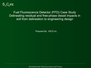 Fuel Fluorescence Detector (FFD) Case Study Delineating residual and free-phase diesel impacts in soil from delineation to engineering design Prepared By:  S2C2 inc. ______________________________________________________________________________________________________________________________________________________________ Streamlined Site Characterization and Closure 