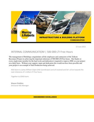 13 June 2015
INTERNAL COMMUNICATIOM | 500 000 LTI Free Hours
The management of Buildings congratulates all the employees and contractors of the Telkom
Reconnect Project in achieving the important milestone of 500 000 LTI Free hours. Our thanks to
every single team member for the hard work and dedication it required to improve HSE on your project
on a daily basis. Without your support, input and dedication this would not have been possible and
your project is an example of Safe Production being achieved.
Well done to James William Gilpin (HSE Coordinator) and all involved and let’s strive towards the
next milestone of 1 million LTI free hours.
Together to ZERO harm.
Wayne Chalklen
Divisional HSE Manager
ENGINEERED EXCELLENCE
 