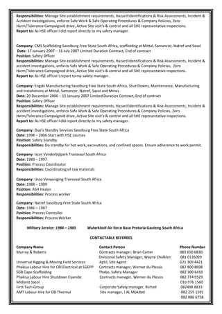 Responsibilities: Manage Site establishment requirements, Hazard Identifications & Risk Assessments, Incident &
Accident investigations, enforce Safe Work & Safe Operating Procedures & Company Policies, Zero
Harm/Tolerance Campaigned drive, Active Site visit’s & control and all SHE representative inspections.
Report to: As HSE officer I did report directly to my safety manager.
Company: CMS Scaffolding Sasolburg Free State South Africa, scaffolding at Mittal, Samancor, Natref and Sasol
Date: 17 January 2007 – 31 July 2007 Limited Duration Contract, End of contract
Position: Safety Officer
Responsibilities: Manage Site establishment requirements, Hazard Identifications & Risk Assessments, Incident &
accident investigations, enforce Safe Work & Safe Operating Procedures & Company Policies, Zero
Harm/Tolerance Campaigned drive, Active Site visit’s & control and all SHE representative inspections.
Report to: As HSE officer I report to my safety manager.
Company: Engski Manufacturing Sasolburg Free State South Africa, Shut Downs, Maintenance, Manufacturing
and Installations at Mittal, Samancor, Natref, Sasol and Mines
Date: 20 December 2006 – 15 January 2007 Limited Duration Contract, End of contract
Position: Safety Officer
Responsibilities: Manage Site establishment requirements, Hazard Identifications & Risk Assessments, Incident &
accident investigations, enforce Safe Work & Safe Operating Procedures & Company Policies, Zero
Harm/Tolerance Campaigned drive, Active Site visit’s & control and all SHE representative inspections.
Report to: As HSE officer I did report directly to my safety manager.
Company: Dup’s Standby Services Sasolburg Free State South Africa
Date: 1998 – 2006 Start with HSE courses
Position: Safety Standby
Responsibilities: Do standby for hot work, excavations, and confined spaces. Ensure adherence to work permit.
Company: Iscor Vanderbijlpark Transvaal South Africa
Date: 1989 – 1997
Position: Process Coordinator
Responsibilities: Coordinating of raw materials
Company: Usco Vereeniging Transvaal South Africa
Date: 1988 – 1989
Position: ASH Heater
Responsibilities: Process worker
Company: Natref Sasolburg Free State South Africa
Date: 1986 – 1987
Position: Process Controller
Responsibilities: Process Worker
Military Service: 1984 – 1985 Waterkloof Air force Base Pretoria Gauteng South Africa
CONTACTABLE REFEREES
Company Name Contact Person Phone Number
Murray & Roberts Contracts manager, Brian Carter 083 650 6830
Divisional Safety Manager, Wayne Chalklen 081 0135029
Universal Rigging & Moving Field Services April, Site Agent 071 309 4421
Phakisa Labour Hire for CBI Electrical at SGEPP Contracts manager, Werner du Plessis 082 800 8698
SGB Cape Scaffolding Thabo, Safety Manager 082 300 6410
Phakisa Labour Hire Shutdown Cyanide Contracts manager, Werner du Plessis 082 774 9529
Midland Sasol 016 976 1560
First Tech Group Corporate Safety manager, Richad 082498 8833
AMT Labour Hire for DB Thermal Site manager, I AL Mokdad 082 255 1591
082 886 6758
 