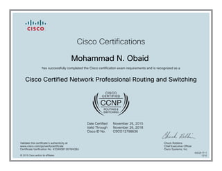 Cisco Certifications
Mohammad N. Obaid
has successfully completed the Cisco certification exam requirements and is recognized as a
Cisco Certified Network Professional Routing and Switching
Date Certified
Valid Through
Cisco ID No.
November 26, 2015
November 26, 2018
CSCO12798636
Validate this certificate's authenticity at
www.cisco.com/go/verifycertificate
Certificate Verification No. 423460812676HQBJ
Chuck Robbins
Chief Executive Officer
Cisco Systems, Inc.
© 2015 Cisco and/or its affiliates
600251711
1210
 
