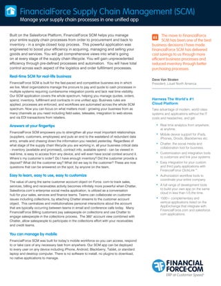 FinancialForce Supply Chain Management (SCM)
Manage your supply chain processes in one unified app
Built on the Salesforce Platform, FinancialForce SCM helps you manage
your entire supply chain processes from order to procurement and back to
inventory - in a single closed loop process. This powerful application was
engineered to boost your efficiency in acquiring, managing and selling your
goods and services. You will get comprehensive views into what’s going
on at every stage of the supply chain lifecycle. You will gain unprecedented
efficiency through pre-defined processes and automation. You will have total
control across each aspect of the logistics and order fulfillment processes.

Real-time SCM for real-life business
FinancialForce SCM is built for the fast-paced and competitive business era in which
we live. Most organizations manage the procure to pay and quote to cash processes in
multiple systems requiring cumbersome integration points and lack real time visibility.
Our SCM application covers the whole spectrum, helping you manage quotes, orders,
spend, inventory, fulfillment and contracts in one unified app. Business rules are
applied, processes are enforced, and workflows are automated across the whole SCM
spectrum. Now you can focus on what matters most - growing your business from as
many channels as you need including field-sales, telesales, integration to web-stores
and via EDI transactions from retailers.

Answers at your fingertips
FinancialForce SCM empowers you to strengthen all your most important relationships
(suppliers, customers, employees) and puts an end to the wasteland of redundant data
entry, emails and chasing down the information you needed yesterday. Regardless of
what stage of the supply chain lifecycle you are working in, all your business critical data
- inventory (available and promised), contract info, available spend - can be viewed in
real-time, is easy to access from any device, and will even have social context around it.
Where’s my customer’s order? Do I have enough inventory? Did the customer provide a
deposit? What did the customer say? What did we say to the customer? These are now
questions that can be answered on the spot, by anyone on the team.

Easy to learn, easy to use, easy to customize
The value of using the same customer account object on Force. com to track sales,
services, billing and receivables activity becomes infinitely more powerful when Chatter,
Salesforce.com’s enterprise social media application, is utilized as a conversation
hub for your sales, services and finance teams. Teams can collaborate on customer
issues including collections, by attaching Chatter streams to the customer account
object. This centralizes and institutionalizes personal interactions about the account
that are typically occurring between teams in email and conference calls today. Many
FinancialForce Billing customers pay salespeople on collections and use Chatter to
engage salespeople in the collections process. The 360° account view combined with
Chatter, allow salespeople to participate in the collections effort with your receivables
and credit teams.

You can manage by mobile
FinancialForce SCM was built for today’s mobile workforce so you can access, respond
to or take care of any necessary task from anywhere. Our SCM app can be deployed
to every user on any device including iPhone, Android, Blackberry, Tablet, or standard
laptop and desktop computer. There is no software to install, no plugins to download,
no native applications to manage.

The move to FinancialForce
SCM has been one of the best
business decisions I have made.
FinancialForce SCM has delivered
cost savings to us through more
efficient business processes and
reduced inventory through better
purchasing processes.
Dave Van Stralen
President, Louet North America

Harness The World’s #1
Cloud Platform
Take advantage of modern, world class
systems and applications without the IT
costs and headaches, and get:

•	 Real time analytics from anywhere,
at anytime.

•	 Mobile device support for iPads,

iPhones, Droids, Blackberries etc.

•	 Chatter, the social media and

collaboration tool for business.

•	 Customization and integration tools

to customize and link your systems.

•	 Easy integration for your custom
and third party applications with
FinancialForce ClickLink™.

•	 Authorization workflow tools to

coordinate your entire company.

•	 A full range of development tools

to build your own app on the same
cloud in less than 1/5 the time.

•	 1500+ complementary and

vertical applications listed on the
AppExchange that integrate with
FinancialForce.com and salesforce.
com applications.

 