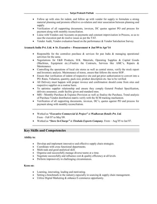 Satya Prakash Pathak
 Follow up with sites for indent, and follow up with vendor for supply to formulate a strong
material planning and promote effective co-relation and inter association between planning and
supply.
 Verification of all supporting documents, invoices, DC quotes against PO and process for
payment along with monthly reconciliation.
 Liaise with Vendors and Accounts on payments and constant improvisation in Process, so as to
ease the execution part & resolve issues as per the TAT.
 Vendor Audit, Vendor evaluation based on the performance & Vendor Satisfaction Survey.
Aramark India Pvt. Ltd.  Sr. Executive – Procurement  Jun’09 to Apr’14
 Responsible for the centralize purchase & services for pan India & managing operational
activities for the same.
 Negotiations for F&B Products, H.K. Materials, Operating Supplies & Capital Goods
(Machines, Equipment etc.).Finalize the Contracts, Services like AMC’s, Repairs &
Maintenance.
 Controlling the operations of local site stores as well as central stores, verify the stock report
and Inventory analysis. Maintenance of stores, ensure that follows the stores SOP.
 Ensure that verification of indent of respective site and get prior authorization to convert into a
PO. Rates, Valuation, quantity, pack size; product description etc. has to be verified.
 All Delivery must happen with proper invoice and confirmation should come from sites and
respective supplier on a routine basis.
 To optimise supplier relationship and ensure they comply General Product Specification,
delivery assurance, credit facility given and standard rates.
 MIS - Monthly Purchase & Expense Provision as well as finalise the Purchase, Trend analysis
of Purchase Vendor distribution matrix verify with the SCM tracking mechanism.
 Verification of all supporting documents, invoices, DC’s, quotes against PO and process for
payment along with monthly reconciliation.
 Worked as “Executive Commercial & Project” at Wadhawan Retails Pvt. Ltd.
From – Feb’07 to May’09.
 Worked as “Store In-Charge” at Tirubala Exports Company. From – Aug’05 to Jan’07.
Key Skills and Competencies
Ability to:
 Develop and implement innovative and effective supply chain strategies.
 Coordinate with cross functional departments.
 Multi-task and good analytical skill.
 Organise and successfully manage diverse teams at a time.
 Negotiate successfully and influence cost & quality efficiency at all levels.
 Perform impressively in challenging circumstances.
Keen on:
 Learning, innovating, leading and motivating.
 Setting a benchmark in the industry especially in sourcing & supply chain management.
 Utilize Digital Marketing & enhance E-commerce opportunity.
 