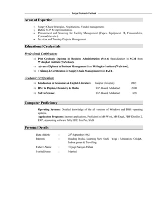 Satya Prakash Pathak
Areas of Expertise
 Supply Chain Strategies, Negotiations, Vendor management.
 Define SOP & Implementation.
 Procurement and Sourcing for Facility Management (Capex, Equipment, IT, Consumables,
Commodities etc.)
 Services and Turnkey Projects Management.
Educational Credentials
Professional Certification:
 Post Graduate Diploma in Business Administration (MBA) Specialization in SCM from
Welingkar Institute (WeSchool).
 Advance Diploma in Business Management from Welingkar Institute (WeSchool).
 Training & Certification in Supply Chain Management from IACT.
Academic Certification:
 Graduation in Economics & English Literature Kanpur University 2003
 HSC in Physics, Chemistry & Maths U.P. Board, Allahabad 2000
 SSC in Science U.P. Board, Allahabad 1998
Computer Proficiency
Operating Systems: Detailed knowledge of the all versions of Windows and DOS operating
systems.
Application Programs: Internet applications, Proficient in MS-Word, MS-Excel, PDF-Distiller 2,
ERP, Accounting software Tally ERP, Fox Pro, SAD.
Personal Details
Date of Birth
Interests
:
:
25th
September 1982
Reading Books, Learning New Stuff, Yoga / Meditation, Cricket,
Indoor games & Travelling
Father’s Name : Triyugi Narayan Pathak
Marital Status : Married
 