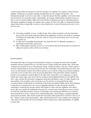 A great strategy defines the perspectives and tools managers use to appraise the company’s present situation,
identifies the direction the company should go and determine how the company will get there. The
fundamental principle is on how to create value. A value that measure the firms capability to sell what it makes
for more than the cost incurred to make it. Operationally, the strategy of differentiation should be exercise in
able to convert customer insights, skilled and creative product development, persuasive marketing programs
and premier reputations for quality into superior value creation. We find it fit to eBay to continuously develop
unique features that are impossible to match or copy and lead buyers to prefer their goods and services versus
those by rivals.
 Technology availability to users - as eBay localize their website around the world, they should also
keep up with social media trends and mobile phones application for them to stay ahead of competition.
Technology will enable eBay to offer new attractive services for loyal and new users in an easy and
convenient way.
 As eBay keep on expanding internationally they should also look for additional acquisitions or
partnerships of other online auction sites,
 eBay should expand community services as a way to educate their loyal and prospective customers in
selling their products online with the use of internet.
Recommendation
The fundamental value of strategy for the international company is to manage the tension between global
integration and local responsiveness in a way that converts a unique strategy into superior value. At this time,
companies must identify the force of the particular change, estimate the impact it may have on their industry’s
structure, include changes in the long term growth rate, new technologies, and manufacturing innovations that
revise cost and efficiency frontiers and technical expertise across countries, change in government regulations
or the entry or exit of major firms. Given the growing appreciation of the performance and the competitive
benefits a core competency should be linked in the value chain. Technically a core competency is a special
outlook that creates unique value for the firm by creating an acknowledged thread that runs through all of the
firm’s value activities like information management and product distribution system. For eBay, thought is the
main problem of the translation software that they used. We therefore recommended that the sellers
(customers/clients) should include two translations in the product description (English and the native language)
to make the site command tools as the concern of language translation for eBay though they should be
responsible in monitoring the message content. With regards to various rules and regulations and cultural
issues, eBay may maintain the fundamental divergences in consumer tastes and preferences across countries.
No matter the moderating functions of money or technologies, the reasoning goes differences in consumers’
tastes and preferences across countries due to culturalpredisposition, historical legacy, emergent nationalism
and economic prosperity. eBay should consider that “Consumers prefer goods that are sensitive to their way of
life. ”. When it comes to government policies, eBay should determine how to best configure and coordinate its
value chain so that it provides the necessary degree of local responsiveness without jeopardizing its capability
to create value.
 
