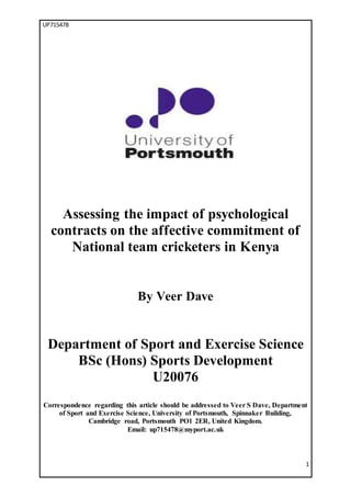 UP715478
1
Assessing the impact of psychological
contracts on the affective commitment of
National team cricketers in Kenya
By Veer Dave
Department of Sport and Exercise Science
BSc (Hons) Sports Development
U20076
Correspondence regarding this article should be addressed to Veer S Dave, Department
of Sport and Exercise Science, University of Portsmouth, Spinnaker Building,
Cambridge road, Portsmouth PO1 2ER, United Kingdom.
Email: up715478@myport.ac.uk
 