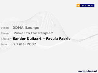 Event:   DDMA iLounge Thema:  ‘Power to the People!’ Spreker :   Sander Dullaart – Favela Fabric Datum:  23 mei 2007 www.ddma.nl  
