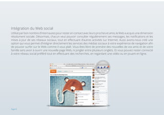 Intégration du Web social
Utilisé par bon nombre d’internautes pour rester en contact avec leurs proches et amis, le Web a acquis une dimension
résolument sociale. Désormais, chacun veut pouvoir consulter régulièrement ses messages, les notifications et les
mises à jour de ses réseaux sociaux, tout en effectuant d’autres activités sur Internet. Aussi avons-nous créé une
option qui vous permet d’intégrer directement les services des médias sociaux à votre expérience de navigation afin
de pouvoir surfer sur le Web comme il vous plaît. Vous êtes libre de prendre des nouvelles de vos amis et de votre
famille sans avoir à ouvrir une nouvelle page Web, ni jongler entre plusieurs onglets. Et vous pouvez rester connecté
à votre réseau social préféré tout en effectuant des recherches, en regardant une vidéo ou en jouant en ligne.

Page 8

 