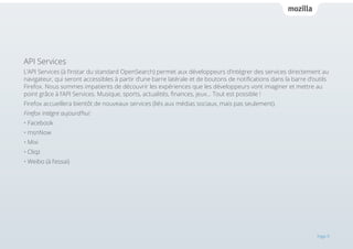 API Services
L’API Services (à l’instar du standard OpenSearch) permet aux développeurs d’intégrer des services directement au
navigateur, qui seront accessibles à partir d’une barre latérale et de boutons de notifications dans la barre d’outils
Firefox. Nous sommes impatients de découvrir les expériences que les développeurs vont imaginer et mettre au
point grâce à l’API Services. Musique, sports, actualités, finances, jeux… Tout est possible !
Firefox accueillera bientôt de nouveaux services (liés aux médias sociaux, mais pas seulement).
Firefox intègre aujourd’hui:
• Facebook
• msnNow
• Mixi
• Cliqz
• Weibo (à l’essai)

Page 9

 