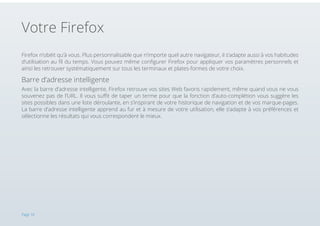 Votre Firefox
Firefox n’obéit qu’à vous. Plus personnalisable que n’importe quel autre navigateur, il s’adapte aussi à vos habitudes
d’utilisation au fil du temps. Vous pouvez même configurer Firefox pour appliquer vos paramètres personnels et
ainsi les retrouver systématiquement sur tous les terminaux et plates-formes de votre choix.

Barre d’adresse intelligente
Avec la barre d’adresse intelligente, Firefox retrouve vos sites Web favoris rapidement, même quand vous ne vous
souvenez pas de l’URL. Il vous suffit de taper un terme pour que la fonction d’auto-complétion vous suggère les
sites possibles dans une liste déroulante, en s’inspirant de votre historique de navigation et de vos marque-pages.
La barre d’adresse intelligente apprend au fur et à mesure de votre utilisation, elle s’adapte à vos préférences et
sélectionne les résultats qui vous correspondent le mieux.

Page 10

 