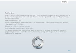 Firefox Sync
Intégré à Firefox, Firefox Sync vous permet d’accéder à votre historique de navigation et de retrouver vos mots de
passe, vos marque-pages, vos données de formulaire et même vos onglets actifs quel que soit l’appareil fixe ou
mobile que vous utilisez.
Pour configurer Firefox Sync :
1.	Dans la barre de menus, cliquez sur le menu Outils et sélectionnez « Configurer Sync » pour ouvrir la fenêtre « 		
	 Configuration de Firefox Sync ».
2.	Cliquez sur « Créer un nouveau compte ».
3. Complétez avec vos informations personnelles.
Un message apparaîtra pour vous confirmer que la configuration est terminée. Fermez alors la fenêtre de
progression pour revenir à Firefox. Ne vous inquiétez pas ! L’encodage et le chargement de vos données se
poursuivront en arrière plan.

Page 11

 
