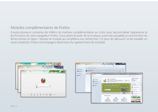 Modules complémentaires de Firefox
Il existe plusieurs centaines de milliers de modules complémentaires au choix, pour personnaliser l’apparence et
les fonctions de votre navigateur Firefox. Vous aimez écouter de la musique, suivre les actualités ou encore faire du
lèche-vitrines en ligne ? Ajoutez le module qui simplifiera vos recherches ! Et pour les découvrir et les installer en
toute simplicité, Firefox s’accompagne désormais d’un gestionnaire de modules.

Page 12

 