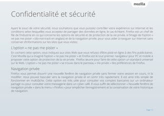 Confidentialité et sécurité
Ayant le souci de votre sécurité, nous souhaitons que vous puissiez contrôler votre expérience sur Internet et les
conditions selon lesquelles vous acceptez de partager des données en ligne, le cas échéant. Firefox est un chef de
file de l’industrie en ce qui concerne les options de sécurité et de protection de la vie privée, à l’image de l’option «
ne pas me pister » (do-not-track en anglais) et de la navigation privée, pour vous aider à naviguer sur Internet sans
conserver d’informations sur les sites que vous visitez.

L’option « ne pas me pister »
En cochant cette option, vous indiquez aux sites Web que vous refusez d’être pisté en ligne à des fins publicitaires.
C’est Mozilla qui a imaginé l’option « ne pas me pister » et Firefox est le tout premier navigateur pour PC et mobile à
proposer cette option de protection de la vie privée. Firefox œuvre pour faire de cette option un standard universel
sur le Web. L’option « ne pas me pister » se trouve dans le panneau « Vie privée » des préférences de Firefox.

Navigation privée
Firefox vous permet d’ouvrir une nouvelle fenêtre de navigation privée sans fermer votre session en cours, ni la
modifier. Vous pouvez basculer vers la navigation privée et en sortir très rapidement. Il est ainsi très simple de
fonctionner en multitâche. Cette option est très utile pour consulter vos comptes bancaires sur un ordinateur
partagé ou pour consulter votre messagerie dans un cyber café. Il vous suffit de sélectionner « Nouvelle fenêtre de
navigation privée » dans le menu « Firefox » pour empêcher l’enregistrement et la conservation de votre historique
de navigation.

Page 13

 