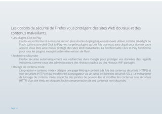 Les options de sécurité de Firefox vous protègent des sites Web douteux et des
contenus malveillants.
• Les plugins Click to Play 														
Firefox vous informe s’il existe une version plus récente du plugin que vous voulez utiliser, comme Silverlight ou
Flash. La fonctionnalité Click to Play ne charge les plugins qu’une fois que vous avez cliqué pour donner votre
accord. Vous êtes ainsi mieux protégé des sites Web malveillants. La fonctionnalité Click to Play fonctionne
pour tous les plugins, excepté la dernière version de Flash.
• Recherche sécurisée
	
Firefox sécurise automatiquement vos recherches dans Google pour protéger vos données des regards
indiscrets, comme ceux des administrateurs des réseaux publics ou des réseaux WiFi partagés.
• Blocage de contenu mixte 												
L’expression « contenu mixte » désigne une page Web qui contient à la fois des contenus sécurisés (HTTPS) et
non sécurisés (HTTP) et qui est délivrée au navigateur via un canal de données sécurisé (SSL). Le mécanisme
de blocage de contenu mixte empêche des pirates de pouvoir lire et modifier les contenus non sécurisés
(HTTP) d’un site Web, en bloquant toute compromission de ces contenus non sécurisés.

Page 14

 
