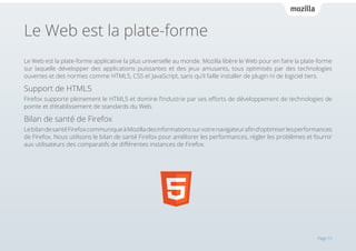 Le Web est la plate-forme
Le Web est la plate-forme applicative la plus universelle au monde. Mozilla libère le Web pour en faire la plate-forme
sur laquelle développer des applications puissantes et des jeux amusants, tous optimisés par des technologies
ouvertes et des normes comme HTML5, CSS et JavaScript, sans qu’il faille installer de plugin ni de logiciel tiers.

Support de HTML5
Firefox supporte pleinement le HTML5 et domine l’industrie par ses efforts de développement de technologies de
pointe et d’établissement de standards du Web.

Bilan de santé de Firefox
Le bilan de santé Firefox communique à Mozilla des informations sur votre navigateur afin d’optimiser les performances
de Firefox. Nous utilisons le bilan de santé Firefox pour améliorer les performances, régler les problèmes et fournir
aux utilisateurs des comparatifs de différentes instances de Firefox.

Page 15

 