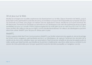3D et jeux sur le Web
Mozilla est à l’origine de nouvelles expériences de divertissement sur le Web. Depuis l’invention de WebGL jusqu’à
Emscripten et les optimisations avancées de asm.js, la Fondation a toujours fait l’impossible pour proposer des jeux
3D immersifs sur le Web, sans plugin, et rivalisant avec les applications natives. Mozilla est sur le point de lancer les
API Web Audio, Pointerlock et Gamepad, qui permettront aux développeurs de créer des expériences de jeu en ligne
semblables aux jeux sur console. Firefox supporte également le mode plein écran en natif sous OS X Lion 10.7 pour
mieux profiter des vidéos et des jeux en ligne, comme Mozilla BananaBread. Par ailleurs, les développeurs peuvent
désormais utiliser WebRTC pour les jeux en réseau peer to peer.

WebRTC
Firefox supporte Web Real Time Communications (WebRTC), qui facilite notamment les appels en visio et le partage
de fichiers entre navigateurs. getUserMedia permet à un développeur de capturer facilement les données de la
caméra et du micro d’un utilisateur (avec son autorisation). PeerConnection simplifie et sécurise les appels audio et
vidéo, tandis que DataChannels, que Mozilla est le premier à implémenter, peut être utilisé seul ou combiné à une
session de chat audio/vidéo pour envoyer quasiment toutes les données auxquelles un navigateur a accès.

Page 16

 