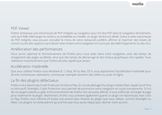 PDF Viewer
Firefox embarque une visionneuse de PDF intégrée au navigateur pour lire des PDF dans le navigateur directement,
sans qu’il faille télécharger le contenu au préalable ou installer un plugin de lecture dédié. Grâce à cette visionneuse
de PDF intégrée, vous pouvez consulter le menu de votre restaurant préféré, afficher et imprimer des tickets de
concert ou lire des rapports sans devoir interrompre votre navigation en cours par des téléchargements ou des clics.

Amélioration des performances
Nous avons optimisé le fonctionnement de Firefox pour vous aider dans votre navigation, avec des temps de
chargement des pages accélérés, ainsi que des temps de démarrage et des rendus graphiques très rapides. Vous
réaliserez instantanément que Firefox est plus rapide que jamais.

Accélération matérielle
Que vous utilisiez Firefox sous Windows 8, 7, Vista, XP ou Mac OS X, vous apprécierez l’accélération matérielle pour
de très nombreuses opérations, comme par exemple visionner des vidéos ou jouer en ligne.

La fin des plugins défectueux
Firefox inclut désormais Crash Protection et Click to Play. En cas de plantage d’un plugin Adobe Flash, Apple QuickTime
ou Microsoft Silverlight, Crash Protection vous permet de poursuivre votre navigation en toute transparence. Si l’un
de ces plugins plante ou gèle, le fonctionnement de Firefox n’en sera plus affecté ; il vous suffira de recharger la page
pour redémarrer le plugin. Maintenant, Firefox vous prévient également quand un plugin ne répond pas. Avec Click
to Play, Firefox vous informe s’il existe une version plus récente du plugin que vous utilisez, comme Silverlight ou
Flash. Les plugins ne s’exécuteront qu’une fois que vous aurez cliqué pour donner votre accord.
Page 17

 