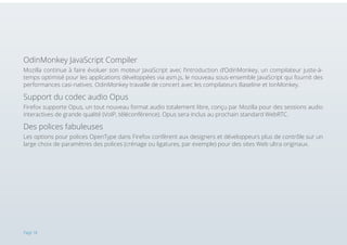 OdinMonkey JavaScript Compiler
Mozilla continue à faire évoluer son moteur JavaScript avec l’introduction d’OdinMonkey, un compilateur juste-àtemps optimisé pour les applications développées via asm.js, le nouveau sous-ensemble JavaScript qui fournit des
performances casi-natives. OdinMonkey travaille de concert avec les compilateurs Baseline et IonMonkey.

Support du codec audio Opus
Firefox supporte Opus, un tout nouveau format audio totalement libre, conçu par Mozilla pour des sessions audio
interactives de grande qualité (VoIP, téléconférence). Opus sera inclus au prochain standard WebRTC.

Des polices fabuleuses
Les options pour polices OpenType dans Firefox confèrent aux designers et développeurs plus de contrôle sur un
large choix de paramètres des polices (crénage ou ligatures, par exemple) pour des sites Web ultra originaux.

Page 18

 