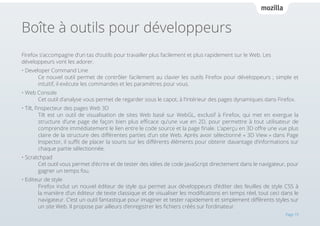 Boîte à outils pour développeurs
Firefox s’accompagne d’un tas d’outils pour travailler plus facilement et plus rapidement sur le Web. Les
développeurs vont les adorer.
• Developer Command Line 													
Ce nouvel outil permet de contrôler facilement au clavier les outils Firefox pour développeurs ; simple et
intuitif, il exécute les commandes et les paramètres pour vous.
• Web Console 															
Cet outil d’analyse vous permet de regarder sous le capot, à l’intérieur des pages dynamiques dans Firefox.
• Tilt, l’inspecteur des pages Web 3D 												
Tilt est un outil de visualisation de sites Web basé sur WebGL, exclusif à Firefox, qui met en exergue la
structure d’une page de façon bien plus efficace qu’une vue en 2D, pour permettre à tout utilisateur de
comprendre immédiatement le lien entre le code source et la page finale. L’aperçu en 3D offre une vue plus
claire de la structure des différentes parties d’un site Web. Après avoir sélectionné « 3D View » dans Page
Inspector, il suffit de placer la souris sur les différents éléments pour obtenir davantage d’informations sur
chaque partie sélectionnée.
• Scratchpad 															
Cet outil vous permet d’écrire et de tester des idées de code JavaScript directement dans le navigateur, pour
gagner un temps fou.
• Editeur de style 															
Firefox inclut un nouvel éditeur de style qui permet aux développeurs d’éditer des feuilles de style CSS à
la manière d’un éditeur de texte classique et de visualiser les modifications en temps réel, tout ceci dans le
navigateur. C’est un outil fantastique pour imaginer et tester rapidement et simplement différents styles sur
un site Web. Il propose par ailleurs d’enregistrer les fichiers créés sur l’ordinateur.
Page 19

 