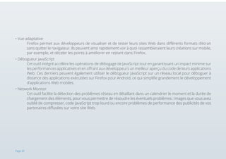 • Vue adaptative 															
Firefox permet aux développeurs de visualiser et de tester leurs sites Web dans différents formats d’écran
sans quitter le navigateur. Ils peuvent ainsi rapidement voir à quoi ressembleraient leurs créations sur mobile,
par exemple, et déceler les points à améliorer en restant dans Firefox.
• Débogueur JavaScript 														
Cet outil intégré accélère les opérations de débogage de JavaScript tout en garantissant un impact minime sur
les performances applicatives et en offrant aux développeurs un meilleur aperçu du code de leurs applications
Web. Ces derniers peuvent également utiliser le débogueur JavaScript sur un réseau local pour déboguer à
distance des applications exécutées sur Firefox pour Android, ce qui simplifie grandement le développement
d’applications Web mobiles.
• Network Monitor 														
Cet outil facilite la détection des problèmes réseau en détaillant dans un calendrier le moment et la durée de
chargement des éléments, pour vous permettre de résoudre les éventuels problèmes : images que vous avez
oublié de compresser, code JavaScript trop lourd ou encore problèmes de performance des publicités de vos
partenaires diffusées sur votre site Web.

Page 20

 
