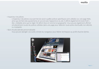 • Inspecteur de polices 													
L’inspecteur de polices vous permet de savoir quelles polices spécifiques sont utilisées sur une page Web,
ainsi que de faire des ajustements en accord avec l’apparence du site. Il affiche également le texte fictif «
Abc » éditable ainsi que la règle CSS @font-face et nomme la typographie. Vous pouvez également afficher
simultanément toutes les polices utilisées dans une page pour détecter toute police éventuelle non désirée
ou inadaptée.
• Bare d’outils latérale personnalisable 												
Vous pouvez épingler vos outils à droite du navigateur pour libérer de l’espace au profit d’autres tâches.

Page 21

 