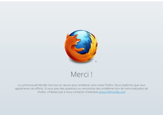 Merci !
La communauté Mozilla met tout en œuvre pour améliorer sans cesse Firefox. Nous espérons que vous
apprécierez ces efforts. Si vous avez des questions ou rencontrez des problèmes lors de votre évaluation de
Firefox, n’hésitez pas à nous contacter à l’adresse press-fr@mozilla.com

 