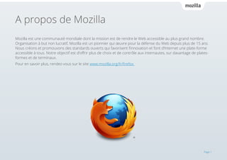 A propos de Mozilla
Mozilla est une communauté mondiale dont la mission est de rendre le Web accessible au plus grand nombre.
Organisation à but non lucratif, Mozilla est un pionnier qui œuvre pour la défense du Web depuis plus de 15 ans.
Nous créons et promouvons des standards ouverts qui favorisent l’innovation et font d’Internet une plate-forme
accessible à tous. Notre objectif est d’offrir plus de choix et de contrôle aux internautes, sur davantage de platesformes et de terminaux.
Pour en savoir plus, rendez-vous sur le site www.mozilla.org/fr/firefox

Page 1

 