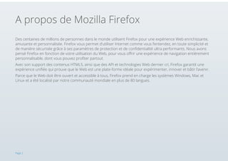 A propos de Mozilla Firefox
Des centaines de millions de personnes dans le monde utilisent Firefox pour une expérience Web enrichissante,
amusante et personnalisée. Firefox vous permet d’utiliser Internet comme vous l’entendez, en toute simplicité et
de manière sécurisée grâce à ses paramètres de protection et de confidentialité ultra performants. Nous avons
pensé Firefox en fonction de votre utilisation du Web, pour vous offrir une expérience de navigation entièrement
personnalisable, dont vous pouvez profiter partout.
Avec son support des contenus HTML5, ainsi que des API et technologies Web dernier cri, Firefox garantit une
expérience unifiée qui prouve que le Web est une plate-forme idéale pour expérimenter, innover et bâtir l’avenir.
Parce que le Web doit être ouvert et accessible à tous, Firefox prend en charge les systèmes Windows, Mac et
Linux et a été localisé par notre communauté mondiale en plus de 80 langues.

Page 2

 