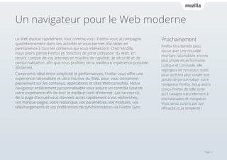 Un navigateur pour le Web moderne
Le Web évolue rapidement, tout comme vous. Firefox vous accompagne
quotidiennement dans vos activités et vous permet d’accéder en
permanence à tous les contenus qui vous intéressent. Chez Mozilla,
nous avons pensé Firefox en fonction de votre utilisation du Web, en
tenant compte de vos attentes en matière de rapidité, de sécurité et de
personnalisation, afin que vous profitiez de la meilleure expérience possible
d’Internet.
Compromis idéal entre simplicité et performances, Firefox vous offre une
expérience rationalisée et ultra intuitive du Web, pour vous concentrer
pleinement sur les contenus, applications et sites Web consultés. Notre
navigateur entièrement personnalisable vous assure un contrôle total de
votre expérience afin de tirer le meilleur parti d’Internet. Les raccourcis
de la page d’accueil vous donnent accès rapidement à vos recherches,
vos marque-pages, votre historique, vos paramètres, vos modules, vos
téléchargements et vos préférences de synchronisation via Firefox Sync.

Prochainement
Firefox fera bientôt peau
neuve avec une nouvelle
interface rationalisée, encore
plus simple et performante.
Ludique et conviviale, elle
regorgera de nouveaux outils
pour qu’il soit plus simple que
jamais de personnaliser votre
navigateur Firefox. Nous avons
conçu Firefox de telle sorte
qu’il s’adapte naturellement à
vos habitudes de navigation.
Vous serez surpris par son
efficacité et sa simplicité !

Page 3

 