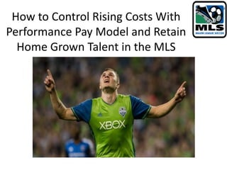 How to Control Rising Costs With
Performance Pay Model and Retain
Home Grown Talent in the MLS
 